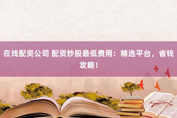 在线配资公司 配资炒股最低费用：精选平台，省钱攻略！