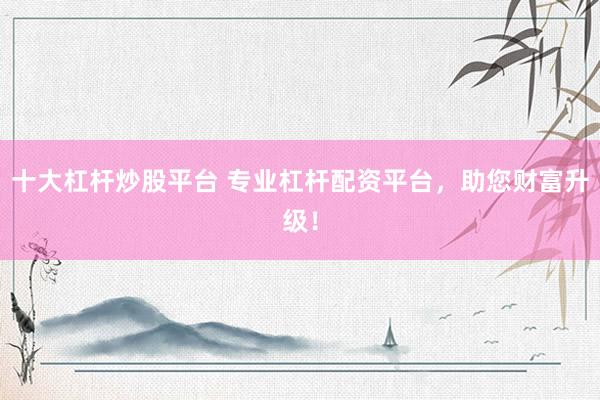 十大杠杆炒股平台 专业杠杆配资平台，助您财富升级！