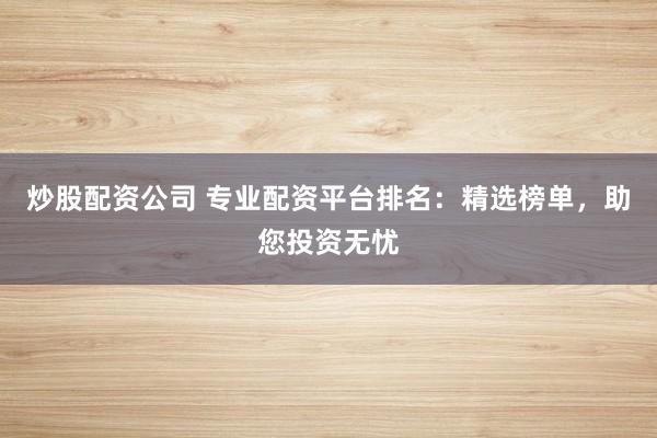 炒股配资公司 专业配资平台排名：精选榜单，助您投资无忧