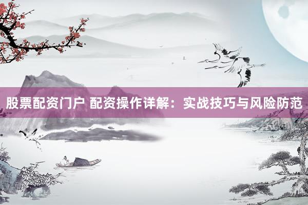 股票配资门户 配资操作详解：实战技巧与风险防范