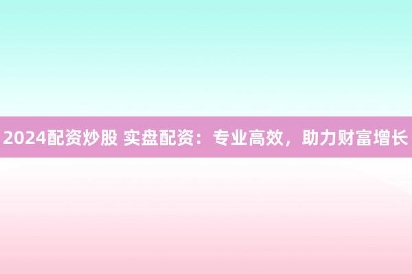 2024配资炒股 实盘配资：专业高效，助力财富增长
