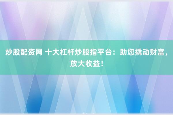 炒股配资网 十大杠杆炒股指平台:助您撬动财富,放大收益!