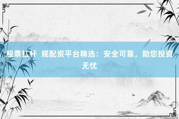 股票扛杆 规配资平台精选:安全可靠,助您投资无忧
