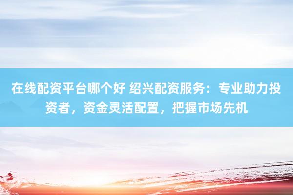 在线配资平台哪个好 绍兴配资服务：专业助力投资者，资金灵活配置，把握市场先机
