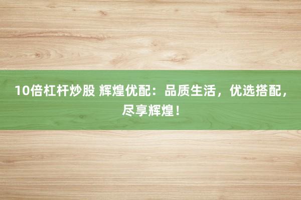 10倍杠杆炒股 辉煌优配：品质生活，优选搭配，尽享辉煌！