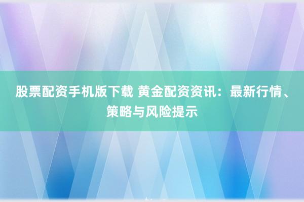股票配资手机版下载 黄金配资资讯：最新行情、策略与风险提示