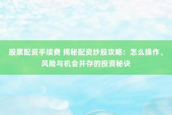 股票配资手续费 揭秘配资炒股攻略：怎么操作、风险与机会并存的投资秘诀